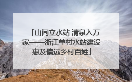 山间立水站 清泉入万家——浙江单村水站建设惠及偏远乡村百姓