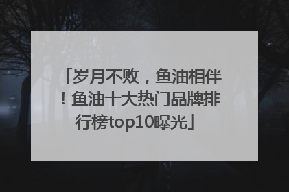 岁月不败，鱼油相伴！鱼油十大热门品牌排行榜top10曝光