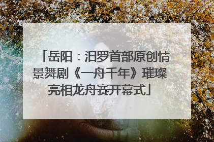岳阳：汨罗首部原创情景舞剧《一舟千年》璀璨亮相龙舟赛开幕式