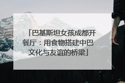 巴基斯坦女孩成都开餐厅：用食物搭建中巴文化与友谊的桥梁