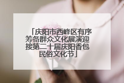 庆阳市西峰区有序筹备群众文化展演迎接第二十届庆阳香包民俗文化节