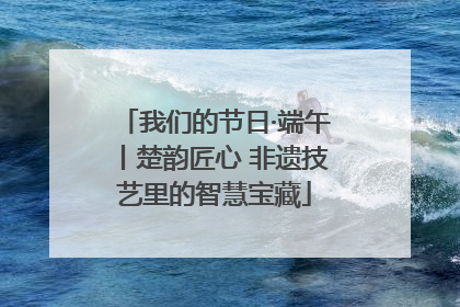 我们的节日·端午丨楚韵匠心 非遗技艺里的智慧宝藏