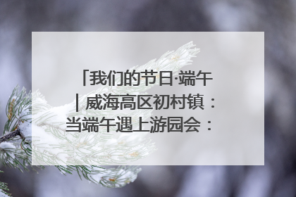 我们的节日·端午｜威海高区初村镇：当端午遇上游园会：来一场“粽”享欢乐的趣味冒险！