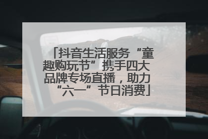 抖音生活服务“童趣购玩节”携手四大品牌专场直播，助力“六一”节日消费