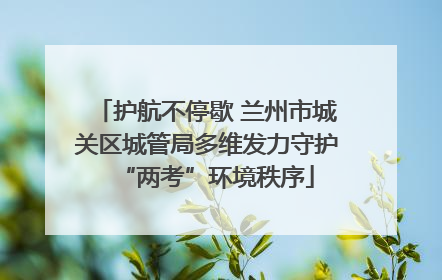 护航不停歇 兰州市城关区城管局多维发力守护“两考”环境秩序