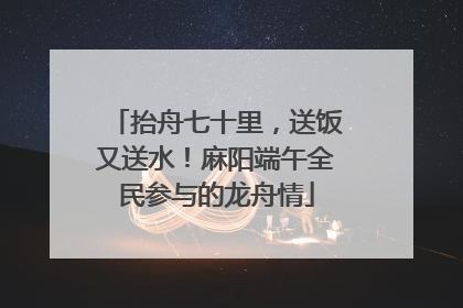 抬舟七十里，送饭又送水！麻阳端午全民参与的龙舟情