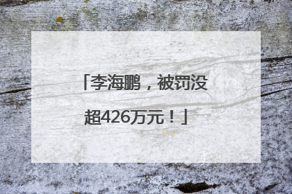 李海鹏，被罚没超426万元！