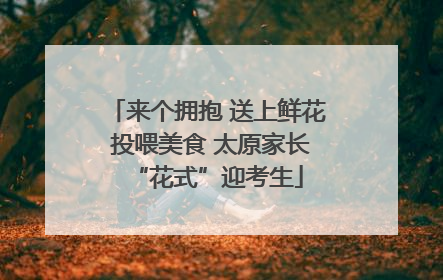 来个拥抱 送上鲜花 投喂美食 太原家长“花式”迎考生