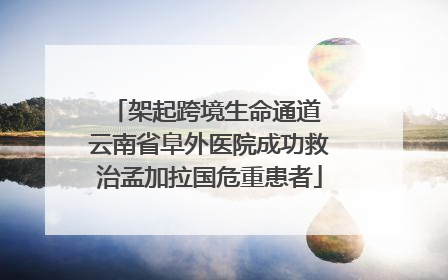 架起跨境生命通道 云南省阜外医院成功救治孟加拉国危重患者
