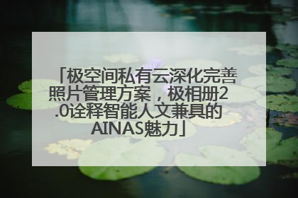 极空间私有云深化完善照片管理方案，极相册2.0诠释智能人文兼具的AINAS魅力