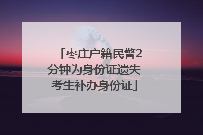 枣庄户籍民警2分钟为身份证遗失考生补办身份证