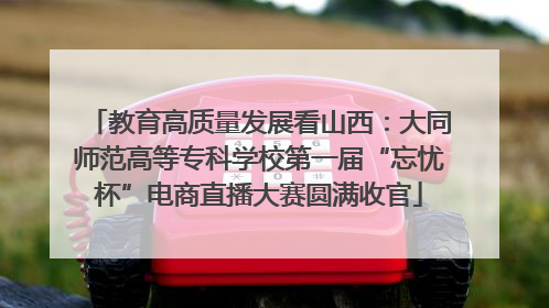 教育高质量发展看山西：大同师范高等专科学校第一届“忘忧杯”电商直播大赛圆满收官