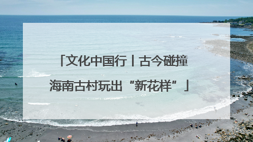 文化中国行丨古今碰撞 海南古村玩出“新花样”