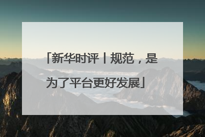 新华时评丨规范，是为了平台更好发展