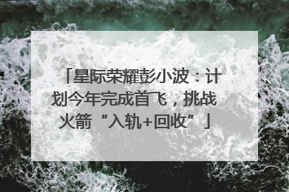 星际荣耀彭小波：计划今年完成首飞，挑战火箭“入轨+回收”