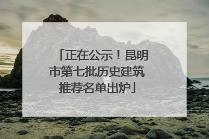正在公示！昆明市第七批历史建筑推荐名单出炉