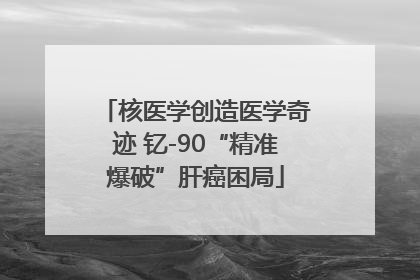 核医学创造医学奇迹 钇-90“精准爆破”肝癌困局