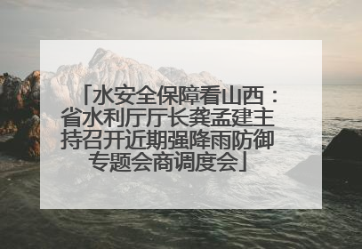水安全保障看山西：省水利厅厅长龚孟建主持召开近期强降雨防御专题会商调度会