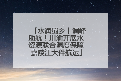 水润蜀乡丨调峰助航！川渝开展水资源联合调度保障嘉陵江大件航运