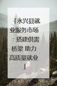 永兴县就业服务市场：搭建供需桥梁 助力高质量就业