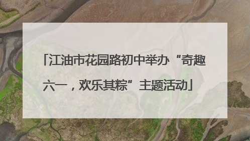 江油市花园路初中举办“奇趣六一，欢乐其粽”主题活动