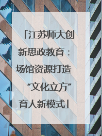 江苏师大创新思政教育：场馆资源打造“文化立方”育人新模式