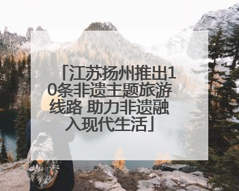 江苏扬州推出10条非遗主题旅游线路 助力非遗融入现代生活