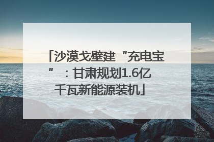 沙漠戈壁建“充电宝”：甘肃规划1.6亿千瓦新能源装机