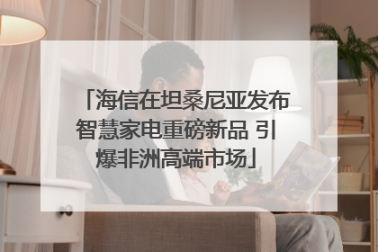 海信在坦桑尼亚发布智慧家电重磅新品 引爆非洲高端市场