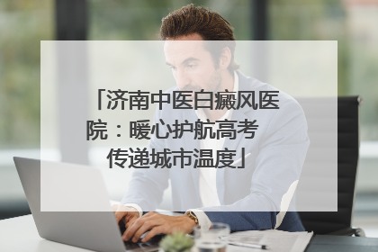 济南中医白癜风医院：暖心护航高考 传递城市温度