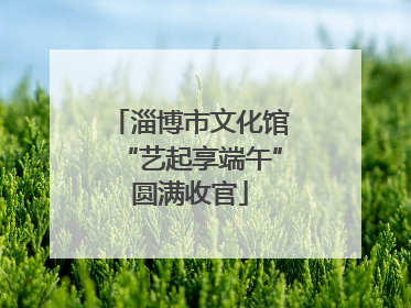 淄博市文化馆“艺起享端午”圆满收官