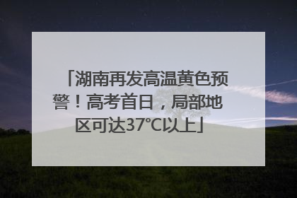 湖南再发高温黄色预警！高考首日，局部地区可达37℃以上