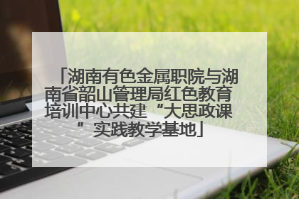 湖南有色金属职院与湖南省韶山管理局红色教育培训中心共建“大思政课”实践教学基地