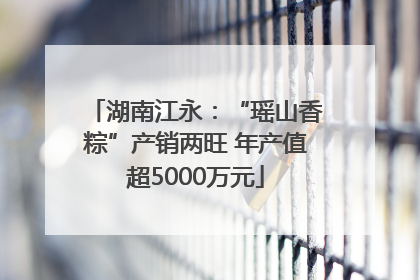 湖南江永：“瑶山香粽”产销两旺 年产值超5000万元