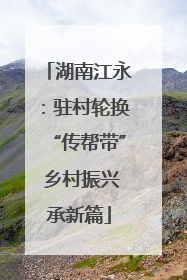 湖南江永：驻村轮换“传帮带” 乡村振兴承新篇