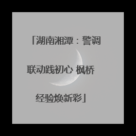 湖南湘潭：警调联动践初心 枫桥经验焕新彩