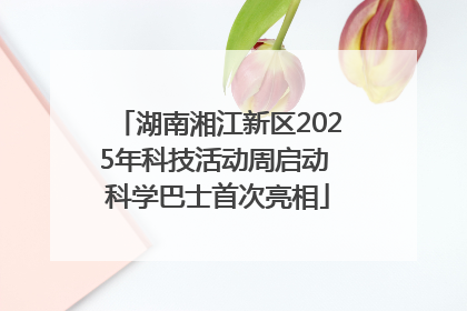 湖南湘江新区2025年科技活动周启动 科学巴士首次亮相