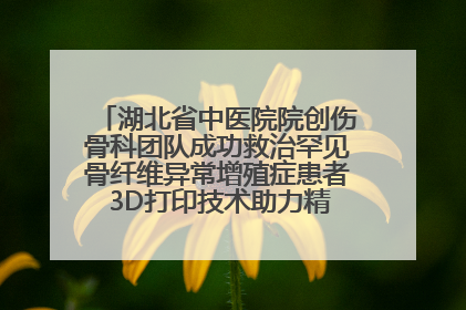 湖北省中医院院创伤骨科团队成功救治罕见骨纤维异常增殖症患者 3D打印技术助力精准矫形手术