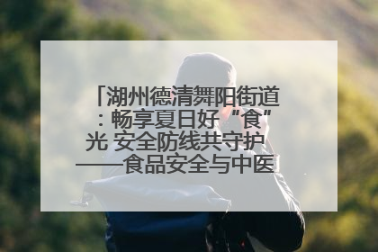 湖州德清舞阳街道：畅享夏日好“食”光 安全防线共守护——食品安全与中医养生知识宣传