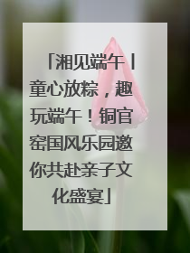 湘见端午丨童心放粽，趣玩端午！铜官窑国风乐园邀你共赴亲子文化盛宴