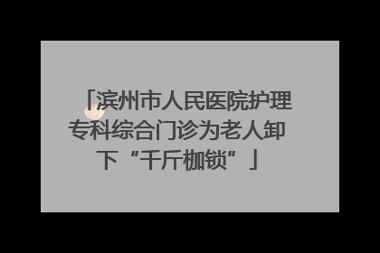 滨州市人民医院护理专科综合门诊为老人卸下“千斤枷锁”