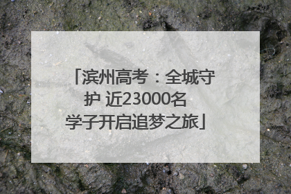 滨州高考：全城守护 近23000名学子开启追梦之旅