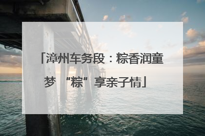 漳州车务段：粽香润童梦 “粽”享亲子情