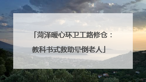 菏泽暖心环卫工路修仓：教科书式救助晕倒老人