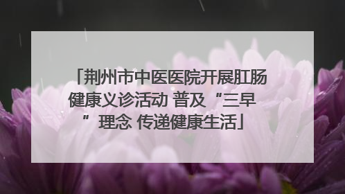 荆州市中医医院开展肛肠健康义诊活动 普及“三早”理念 传递健康生活