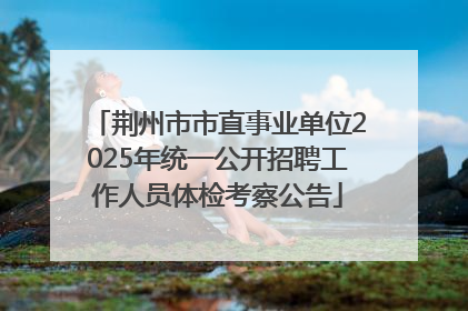 荆州市市直事业单位2025年统一公开招聘工作人员体检考察公告
