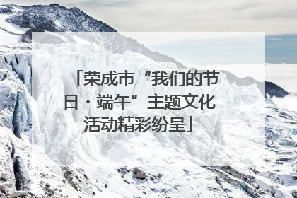 荣成市“我们的节日・端午”主题文化活动精彩纷呈