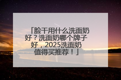 脸干用什么洗面奶好？洗面奶哪个牌子好，2025洗面奶值得买推荐！