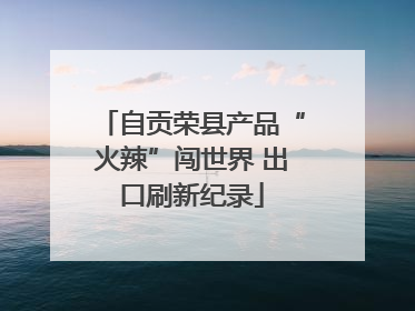 自贡荣县产品“火辣”闯世界 出口刷新纪录