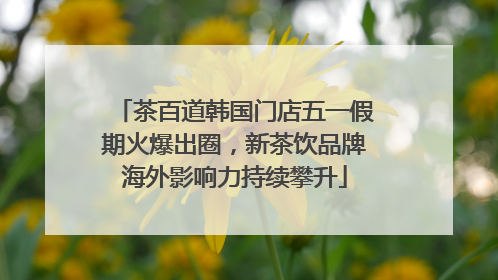茶百道韩国门店五一假期火爆出圈，新茶饮品牌海外影响力持续攀升